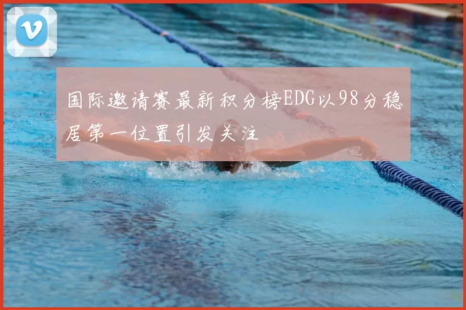 国际邀请赛最新积分榜EDG以98分稳居第一位置引发关注