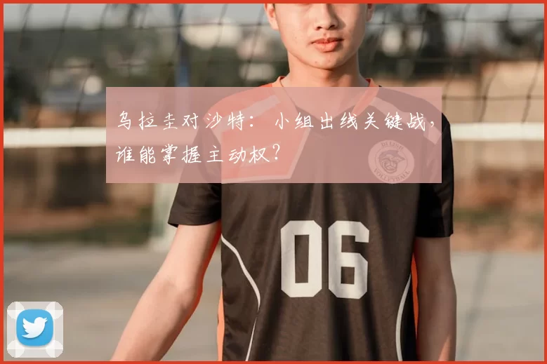 乌拉圭对沙特：小组出线关键战，谁能掌握主动权？