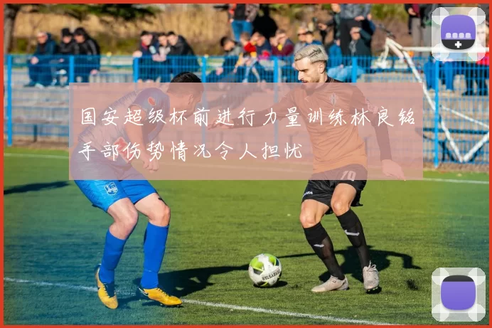 国安超级杯前进行力量训练林良铭手部伤势情况令人担忧