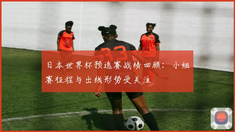 日本世界杯预选赛战绩回顾：小组赛征程与出线形势受关注