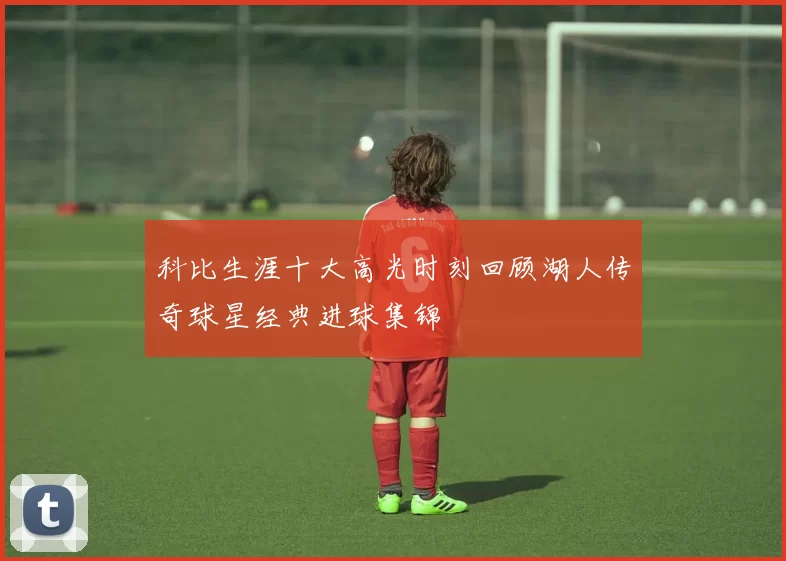 科比生涯十大高光时刻回顾湖人传奇球星经典进球集锦