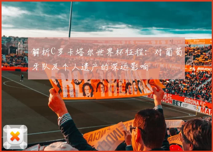 解析C罗卡塔尔世界杯征程:对葡萄牙队及个人遗产的深远影响