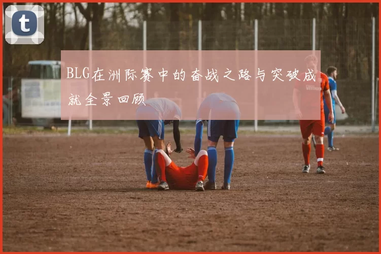 BLG在洲际赛中的奋战之路与突破成就全景回顾