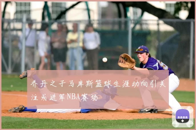 乔丹之子马库斯篮球生涯动向引关注或进军NBA赛场