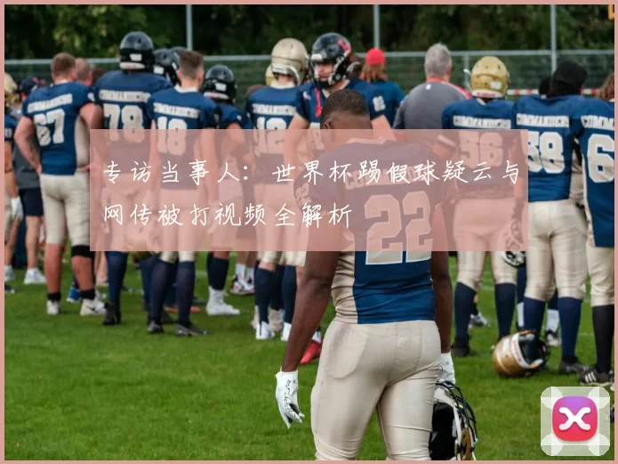 专访当事人：世界杯踢假球疑云与网传被打视频全解析