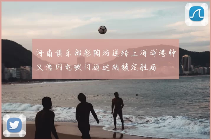 河南俱乐部彩陶坊逆转上海海港钟义浩闪电破门迈达纳锁定胜局