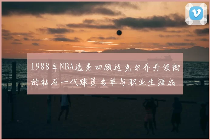 1988年NBA选秀回顾迈克尔乔丹领衔的钻石一代球员名单与职业生涯成就