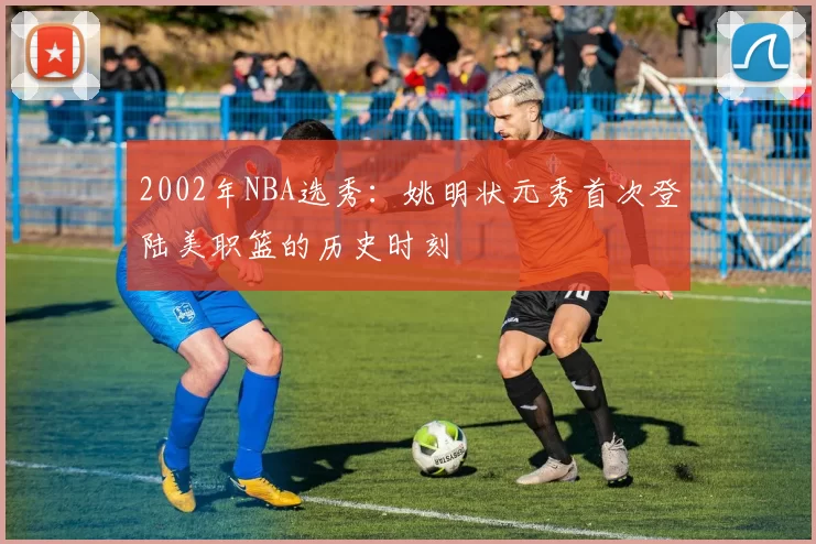 2002年NBA选秀:姚明状元秀首次登陆美职篮的历史时刻