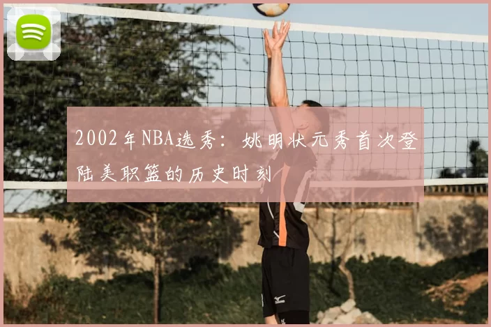 2002年NBA选秀:姚明状元秀首次登陆美职篮的历史时刻