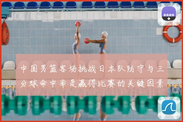中国男篮客场挑战日本队防守与三分球命中率是赢得比赛的关键因素