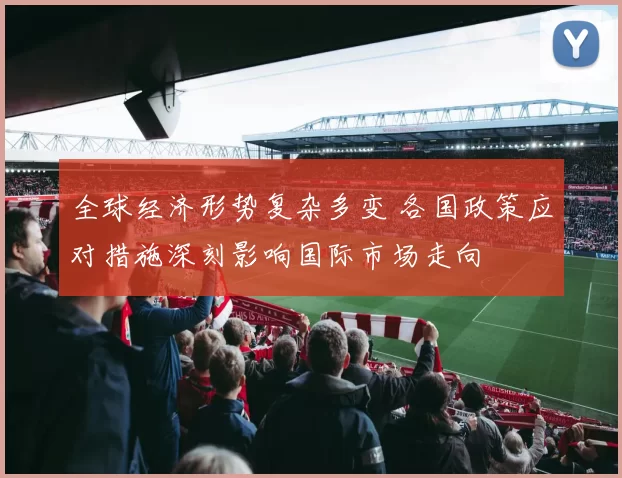 全球经济形势复杂多变 各国政策应对措施深刻影响国际市场走向