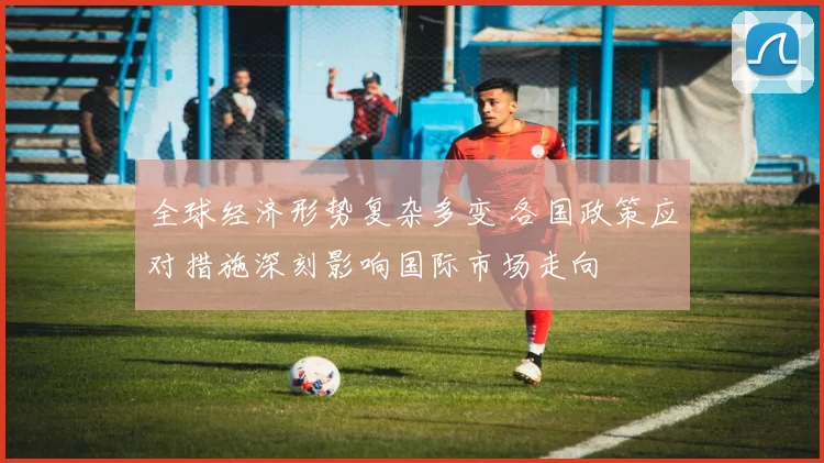 全球经济形势复杂多变 各国政策应对措施深刻影响国际市场走向