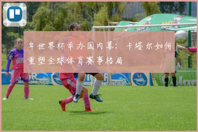 年世界杯举办国内幕：卡塔尔如何重塑全球体育赛事格局