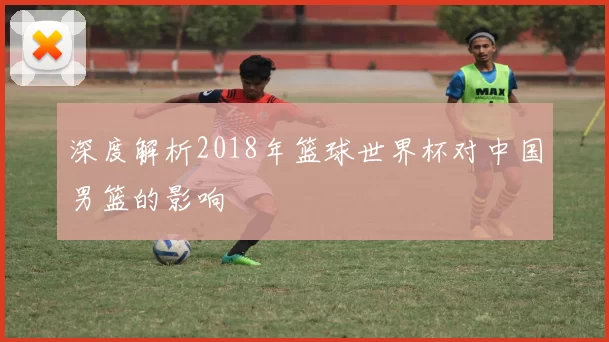 深度解析2018年篮球世界杯对中国男篮的影响