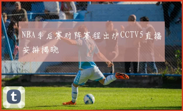 NBA季后赛对阵赛程出炉CCTV5直播安排揭晓