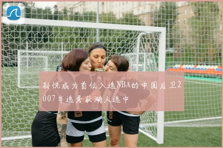 孙悦成为首位入选NBA的中国后卫2007年选秀获湖人选中