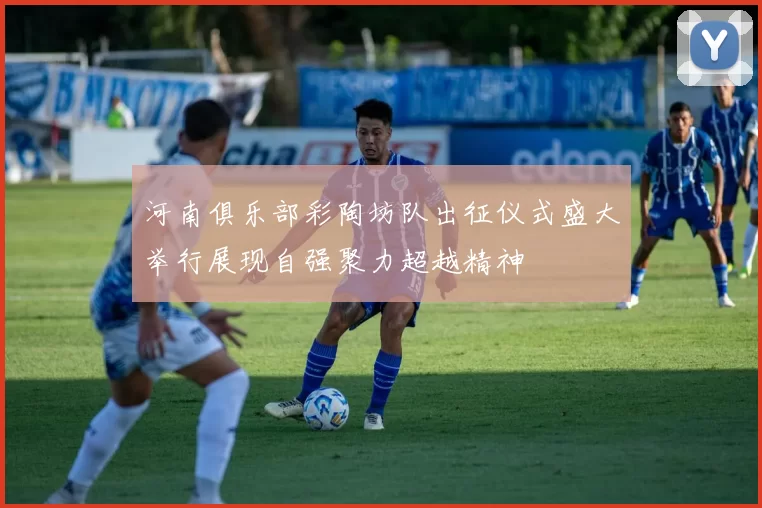 河南俱乐部彩陶坊队出征仪式盛大举行展现自强聚力超越精神