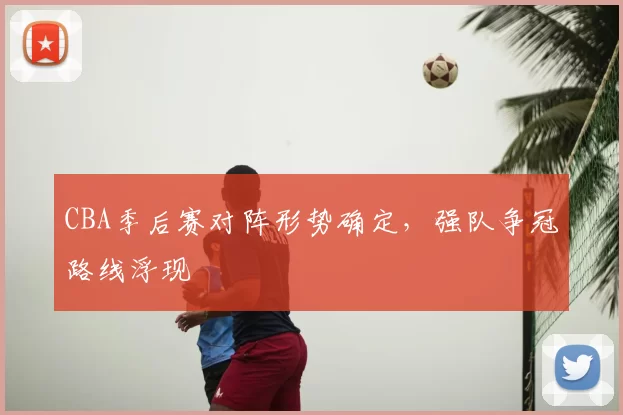 CBA季后赛对阵形势确定,强队争冠路线浮现