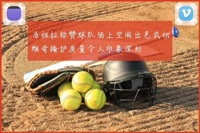 马祖拉称赞球队场上空间出色武切维奇掩护质量令人印象深刻