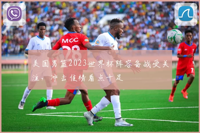 美国男篮2023世界杯阵容备战受关注,冲击佳绩看点十足