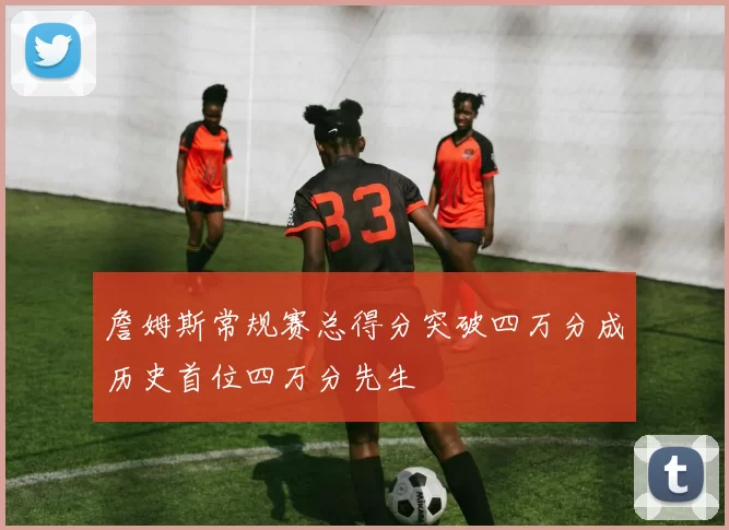 詹姆斯常规赛总得分突破四万分成历史首位四万分先生