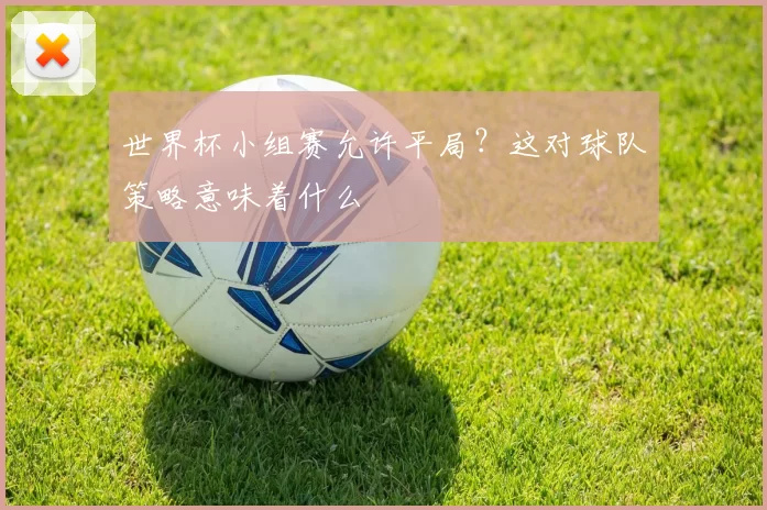 世界杯小组赛允许平局？这对球队策略意味着什么
