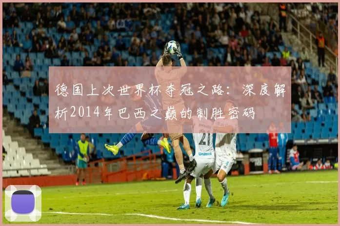 德国上次世界杯夺冠之路：深度解析2014年巴西之巅的制胜密码