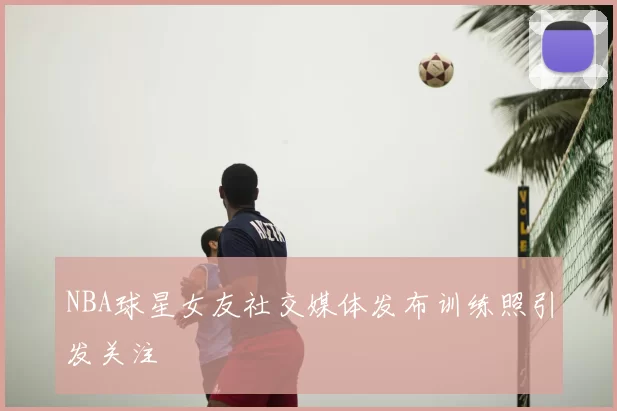 NBA球星女友社交媒体发布训练照引发关注