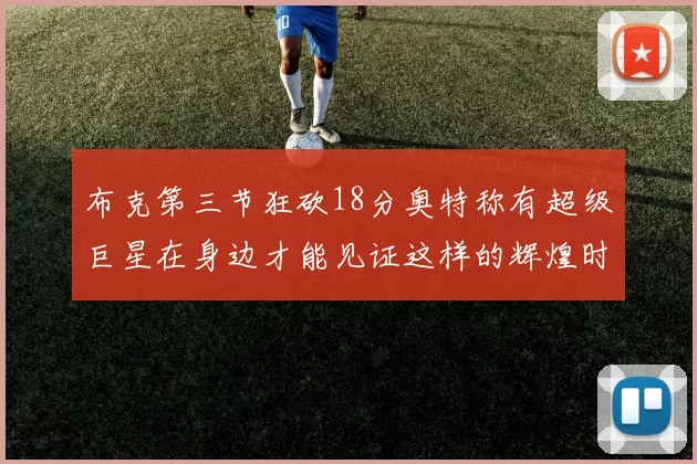 布克第三节狂砍18分奥特称有超级巨星在身边才能见证这样的辉煌时刻
