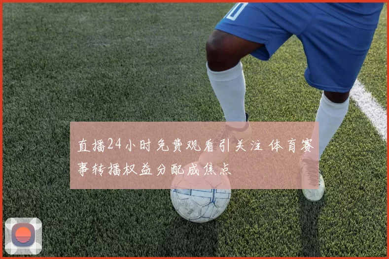 直播24小时免费观看引关注 体育赛事转播权益分配成焦点