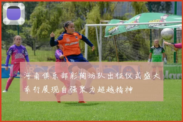 河南俱乐部彩陶坊队出征仪式盛大举行展现自强聚力超越精神