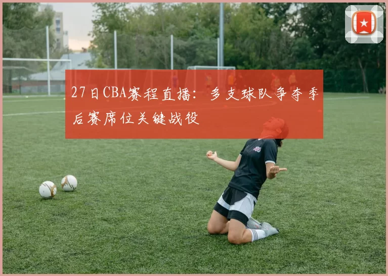 27日CBA赛程直播：多支球队争夺季后赛席位关键战役