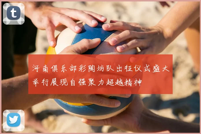 河南俱乐部彩陶坊队出征仪式盛大举行展现自强聚力超越精神