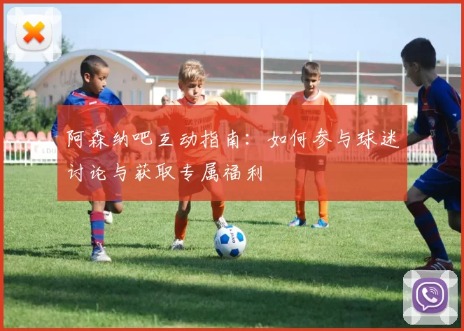 阿森纳吧互动指南：如何参与球迷讨论与获取专属福利