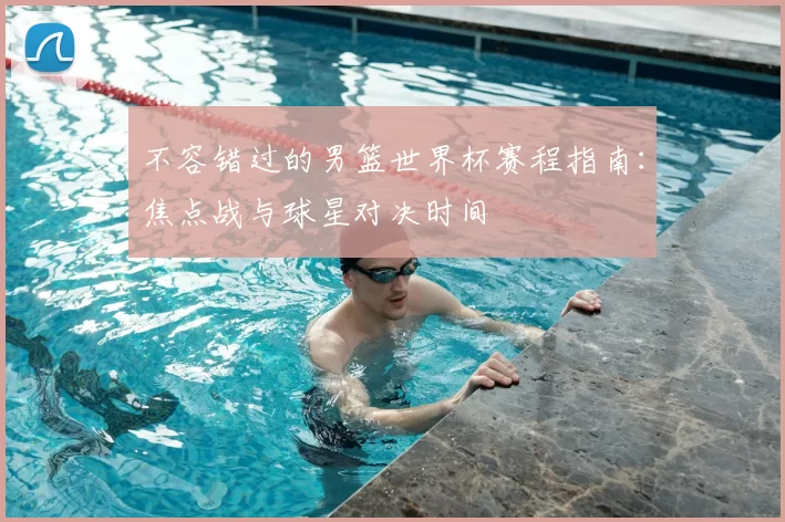 不容错过的男篮世界杯赛程指南:焦点战与球星对决时间