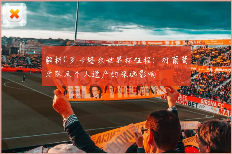 解析C罗卡塔尔世界杯征程：对葡萄牙队及个人遗产的深远影响
