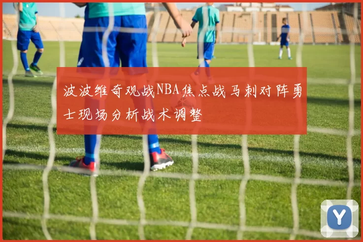 波波维奇观战NBA焦点战马刺对阵勇士现场分析战术调整