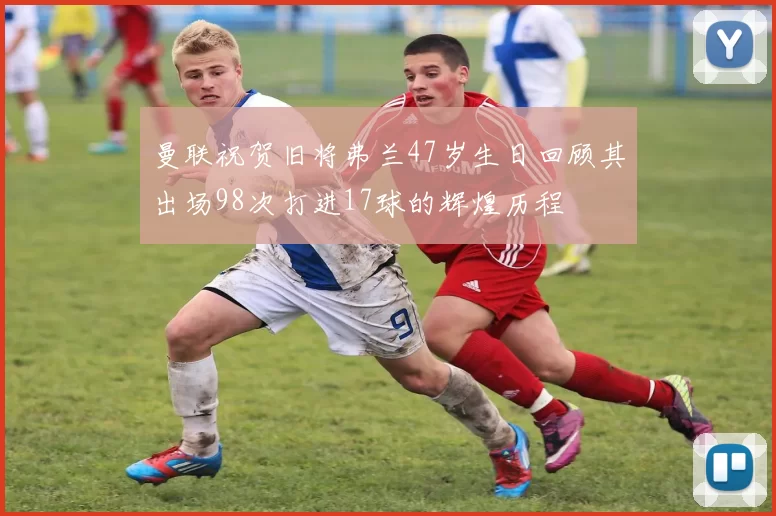 曼联祝贺旧将弗兰47岁生日回顾其出场98次打进17球的辉煌历程
