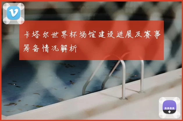 卡塔尔世界杯场馆建设进展及赛事筹备情况解析