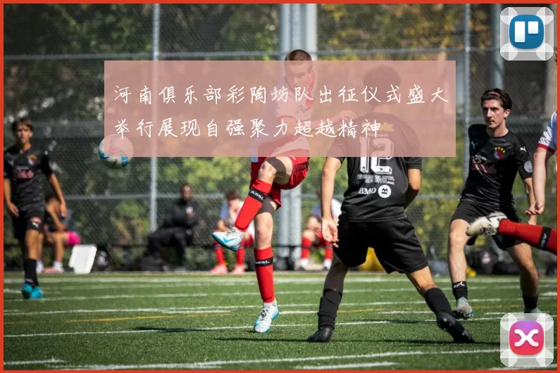 河南俱乐部彩陶坊队出征仪式盛大举行展现自强聚力超越精神