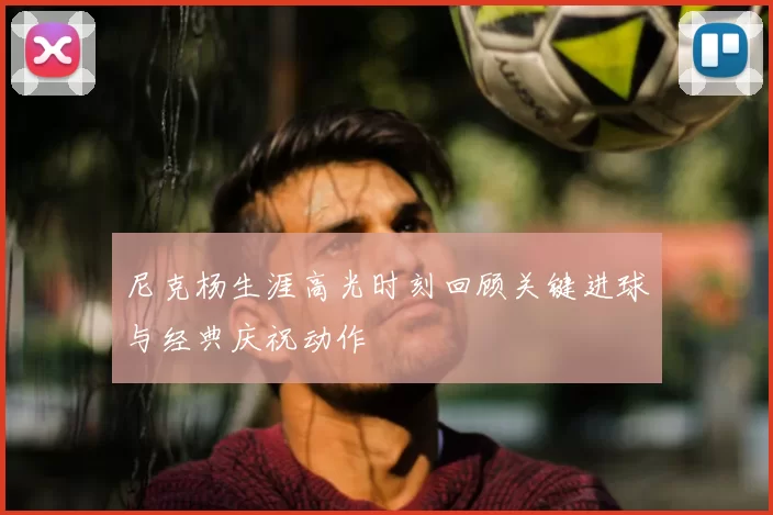 尼克杨生涯高光时刻回顾关键进球与经典庆祝动作