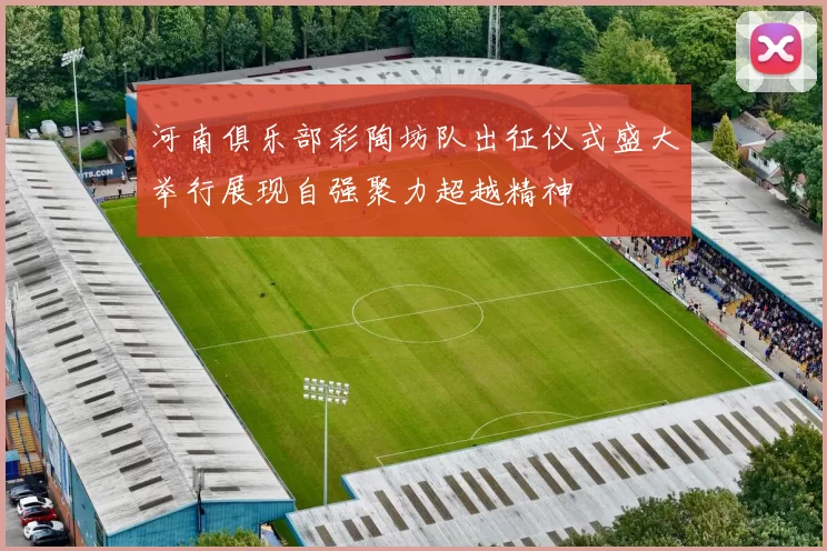 河南俱乐部彩陶坊队出征仪式盛大举行展现自强聚力超越精神