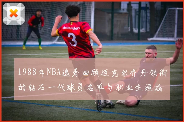 1988年NBA选秀回顾迈克尔乔丹领衔的钻石一代球员名单与职业生涯成就