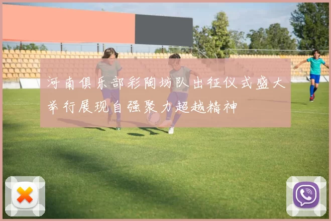 河南俱乐部彩陶坊队出征仪式盛大举行展现自强聚力超越精神