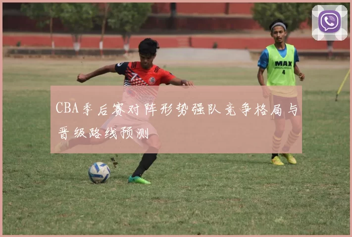 CBA季后赛对阵形势强队竞争格局与晋级路线预测