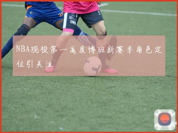 NBA现役第一高度博班新赛季角色定位引关注