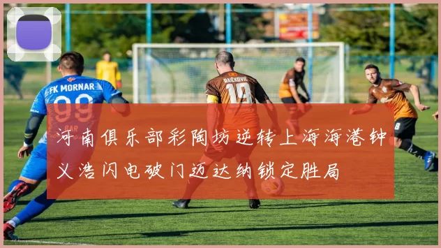 河南俱乐部彩陶坊逆转上海海港钟义浩闪电破门迈达纳锁定胜局
