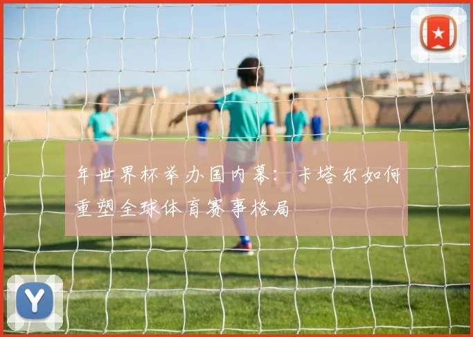 年世界杯举办国内幕：卡塔尔如何重塑全球体育赛事格局
